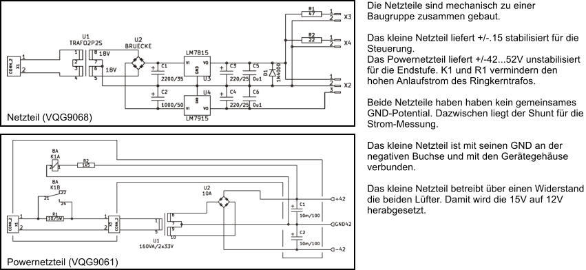 Netzteil (VQG9068) Powernetzteil (VQG9061) Die Netzteile sind mechanisch zu einer Baugruppe zusammen gebaut.  Das kleine Netzteil liefert +/-.15 stabilisiert fr die Steuerung. Das Powernetzteil liefert +/-42...52V unstabilisiert fr die Endstufe. K1 und R1 vermindern den hohen Anlaufstrom des Ringkerntrafos.  Beide Netzteile haben haben kein gemeinsames GND-Potential. Dazwischen liegt der Shunt fr die Strom-Messung.   Das kleine Netzteil ist mit seinen GND an der negativen Buchse und mit den Gertegehuse verbunden.  Das kleine Netzteil betreibt ber einen Widerstand die beiden Lfter. Damit wird die 15V auf 12V herabgesetzt.