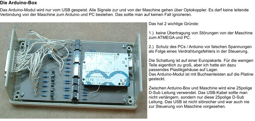 Die Arduino-Box Das Arduino-Modul wird nur vom USB gespeist. Alle Signale zur und von der Maschine gehen �ber Optokoppler. Es darf keine leitende Verbindung von der Maschine zum Arduino und PC bestehen. Das sollte man auf keinen Fall ignorieren.  Das hat 2 wichtige Gr�nde:  1.)  keine �bertragung von St�rungen von der Maschine zum ATMEGA und PC.  2.)  Schutz des PCs / Arduino vor falschen Spannungen als Folge eines Verdrahtungsfehlers in der Steuerung.  Die Schaltung ist auf einer Europakarte. F�r die wenigen Teile eigentlich zu gro�, aber ich hatte ein dazu passendes Plastikgeh�use auf Lager. Das Arduino-Modul ist mit Buchsenleisten auf die Platine gesteckt.  Zwischen Arduino-Box und Maschine wird eine 25polige D-Sub Leitung verwendet. Das USB-Kabel sollte man nicht verl�ngern, sondern nur diese 25polige D-Sub Leitung. Das USB ist nicht st�rsicher und war auch nie zur Steuerung von Maschine vorgesehen.