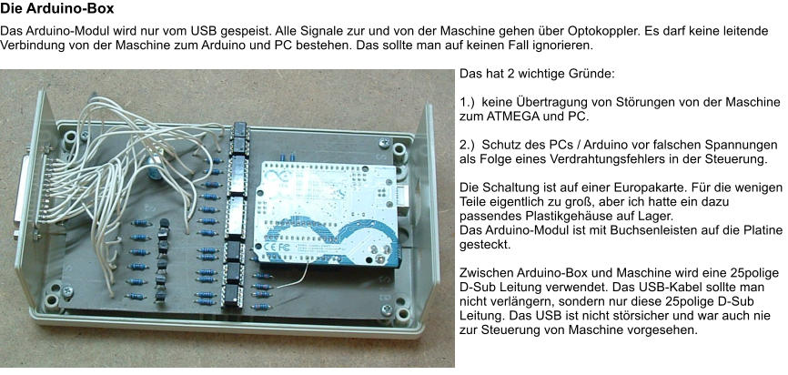 Die Arduino-Box Das Arduino-Modul wird nur vom USB gespeist. Alle Signale zur und von der Maschine gehen ber Optokoppler. Es darf keine leitende Verbindung von der Maschine zum Arduino und PC bestehen. Das sollte man auf keinen Fall ignorieren.  Das hat 2 wichtige Grnde:  1.)  keine bertragung von Strungen von der Maschine zum ATMEGA und PC.  2.)  Schutz des PCs / Arduino vor falschen Spannungen als Folge eines Verdrahtungsfehlers in der Steuerung.  Die Schaltung ist auf einer Europakarte. Fr die wenigen Teile eigentlich zu gro, aber ich hatte ein dazu passendes Plastikgehuse auf Lager. Das Arduino-Modul ist mit Buchsenleisten auf die Platine gesteckt.  Zwischen Arduino-Box und Maschine wird eine 25polige D-Sub Leitung verwendet. Das USB-Kabel sollte man nicht verlngern, sondern nur diese 25polige D-Sub Leitung. Das USB ist nicht strsicher und war auch nie zur Steuerung von Maschine vorgesehen.