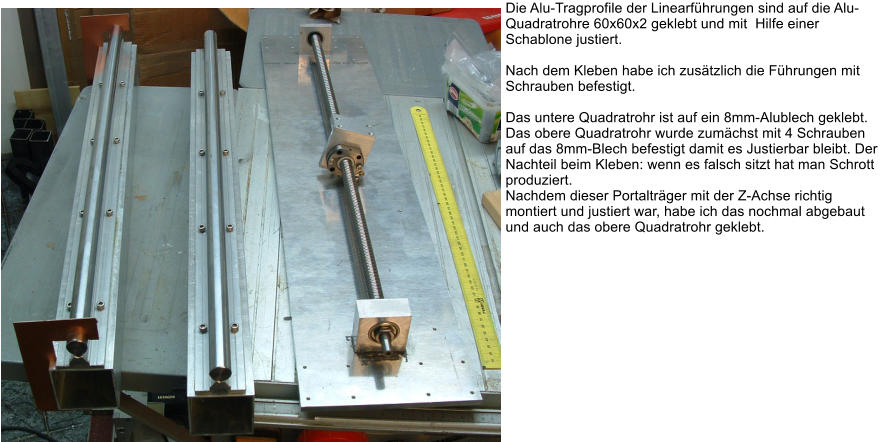 Die Alu-Tragprofile der Linearfhrungen sind auf die Alu-Quadratrohre 60x60x2 geklebt und mit  Hilfe einer Schablone justiert.  Nach dem Kleben habe ich zustzlich die Fhrungen mit Schrauben befestigt.  Das untere Quadratrohr ist auf ein 8mm-Alublech geklebt. Das obere Quadratrohr wurde zumchst mit 4 Schrauben auf das 8mm-Blech befestigt damit es Justierbar bleibt. Der Nachteil beim Kleben: wenn es falsch sitzt hat man Schrott produziert. Nachdem dieser Portaltrger mit der Z-Achse richtig montiert und justiert war, habe ich das nochmal abgebaut und auch das obere Quadratrohr geklebt.