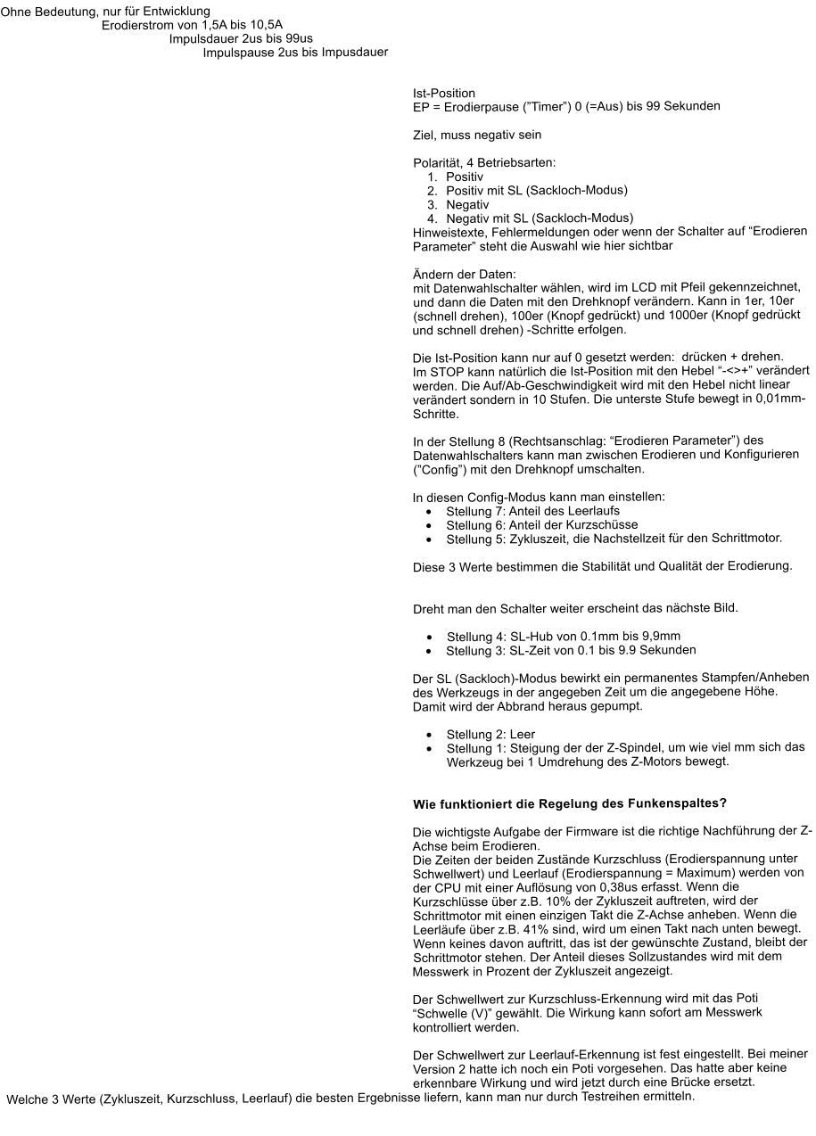 Ohne Bedeutung, nur fr Entwicklung Erodierstrom von 1,5A bis 10,5A Impulsdauer 2us bis 99us Impulspause 2us bis Impusdauer    Ist-Position EP = Erodierpause (Timer) 0 (=Aus) bis 99 Sekunden  Ziel, muss negativ sein  Polaritt, 4 Betriebsarten: 	1.	Positiv 	2.	Positiv mit SL (Sackloch-Modus) 	3.	Negativ 	4.	Negativ mit SL (Sackloch-Modus) Hinweistexte, Fehlermeldungen oder wenn der Schalter auf Erodieren Parameter steht die Auswahl wie hier sichtbar  ndern der Daten: mit Datenwahlschalter whlen, wird im LCD mit Pfeil gekennzeichnet, und dann die Daten mit den Drehknopf verndern. Kann in 1er, 10er (schnell drehen), 100er (Knopf gedrckt) und 1000er (Knopf gedrckt und schnell drehen) -Schritte erfolgen.  Die Ist-Position kann nur auf 0 gesetzt werden:  drcken + drehen. Im STOP kann natrlich die Ist-Position mit den Hebel -<>+ verndert werden. Die Auf/Ab-Geschwindigkeit wird mit den Hebel nicht linear verndert sondern in 10 Stufen. Die unterste Stufe bewegt in 0,01mm-Schritte.   In der Stellung 8 (Rechtsanschlag: Erodieren Parameter) des Datenwahlschalters kann man zwischen Erodieren und Konfigurieren (Config) mit den Drehknopf umschalten.   In diesen Config-Modus kann man einstellen: 	Stellung 7: Anteil des Leerlaufs 	Stellung 6: Anteil der Kurzschsse 	Stellung 5: Zykluszeit, die Nachstellzeit fr den Schrittmotor.  Diese 3 Werte bestimmen die Stabilitt und Qualitt der Erodierung.   Dreht man den Schalter weiter erscheint das nchste Bild.  	Stellung 4: SL-Hub von 0.1mm bis 9,9mm 	Stellung 3: SL-Zeit von 0.1 bis 9.9 Sekunden  Der SL (Sackloch)-Modus bewirkt ein permanentes Stampfen/Anheben des Werkzeugs in der angegeben Zeit um die angegebene Hhe. Damit wird der Abbrand heraus gepumpt.  	Stellung 2: Leer 	Stellung 1: Steigung der der Z-Spindel, um wie viel mm sich das Werkzeug bei 1 Umdrehung des Z-Motors bewegt.    Wie funktioniert die Regelung des Funkenspaltes?  Die wichtigste Aufgabe der Firmware ist die richtige Nachfhrung der Z-Achse beim Erodieren.  Die Zeiten der beiden Zustnde Kurzschluss (Erodierspannung unter Schwellwert) und Leerlauf (Erodierspannung = Maximum) werden von der CPU mit einer Auflsung von 0,38us erfasst. Wenn die Kurzschlsse ber z.B. 10% der Zykluszeit auftreten, wird der Schrittmotor mit einen einzigen Takt die Z-Achse anheben. Wenn die Leerlufe ber z.B. 41% sind, wird um einen Takt nach unten bewegt. Wenn keines davon auftritt, das ist der gewnschte Zustand, bleibt der Schrittmotor stehen. Der Anteil dieses Sollzustandes wird mit dem Messwerk in Prozent der Zykluszeit angezeigt.  Der Schwellwert zur Kurzschluss-Erkennung wird mit das Poti Schwelle (V) gewhlt. Die Wirkung kann sofort am Messwerk kontrolliert werden.  Der Schwellwert zur Leerlauf-Erkennung ist fest eingestellt. Bei meiner Version 2 hatte ich noch ein Poti vorgesehen. Das hatte aber keine erkennbare Wirkung und wird jetzt durch eine Brcke ersetzt. Welche 3 Werte (Zykluszeit, Kurzschluss, Leerlauf) die besten Ergebnisse liefern, kann man nur durch Testreihen ermitteln.