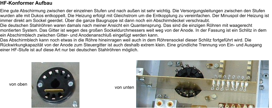 HF-Konformer Aufbau Eine gute Abschirmung zwischen der einzelnen Stufen und nach auen ist sehr wichtig. Die Versorgungsleitungen zwischen den Stufen wurden alle mit Dukos entkoppelt. Die Heizung erfolgt mit Gleichstrom um die Entkopplung zu vereinfachen. Der Minuspol der Heizung ist immer direkt am Sockel geerdet. ber die ganze Baugruppe ist dann noch ein Abschirmdeckel verschraubt. Die deutschen Stahlrhren waren damals nach meiner Ansicht ein Quantensprung. Das sind die einzigen Rhren mit waagerecht montierten System. Das Gitter ist wegen des groen Sockeldurchmessers weit weg von der Anode. In der Fassung ist ein Schlitz in dem ein Abschirmblech zwischen Gitter- und Anodenanschlu eingefgt werden kann. Das Abschirmblech kann noch etwas in die Rhre hineinragen weil auch in dem Rhrensockel dieser Schlitz fortgefhrt wird. Die Rckwirkungkapazitt von der Anode zum Steuergitter ist auch deshalb extrem klein. Eine grndliche Trennung von Ein- und Ausgang einer HF-Stufe ist auf diese Art nur bei deutschen Stahlrhren mglich.  von oben von unten