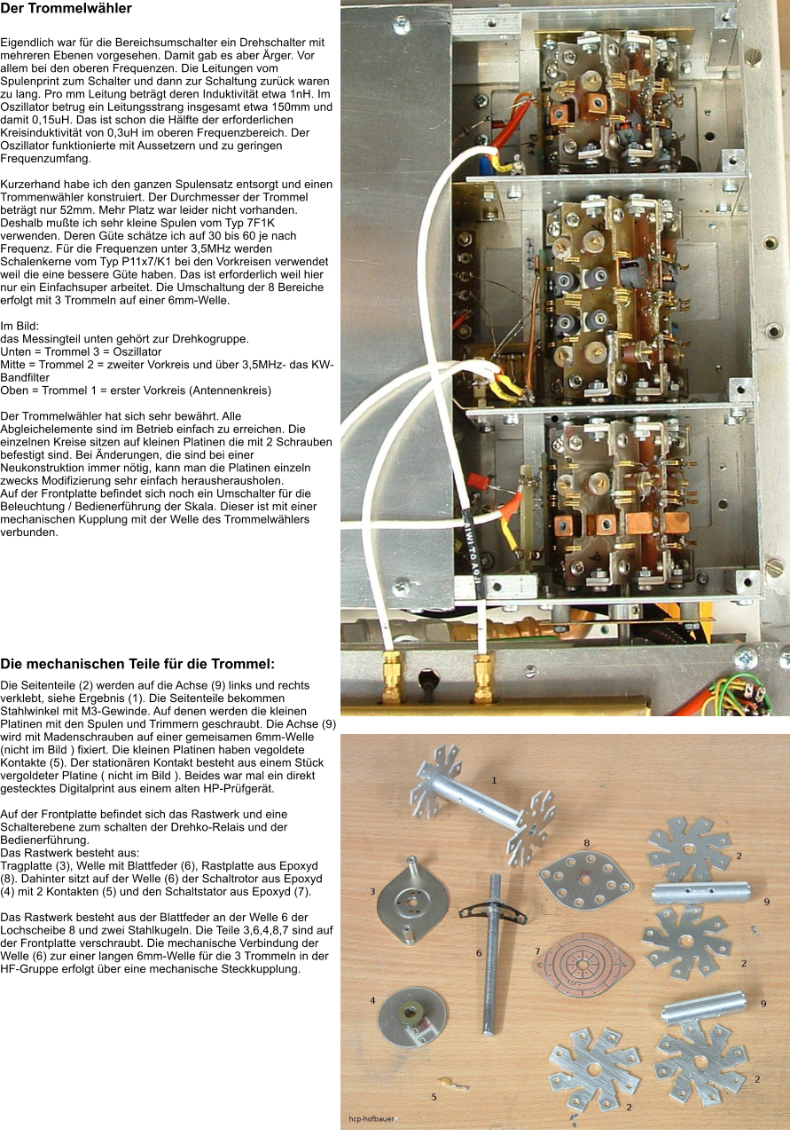 Der Trommelwhler 	 Eigendlich war fr die Bereichsumschalter ein Drehschalter mit mehreren Ebenen vorgesehen. Damit gab es aber rger. Vor allem bei den oberen Frequenzen. Die Leitungen vom Spulenprint zum Schalter und dann zur Schaltung zurck waren zu lang. Pro mm Leitung betrgt deren Induktivitt etwa 1nH. Im Oszillator betrug ein Leitungsstrang insgesamt etwa 150mm und damit 0,15uH. Das ist schon die Hlfte der erforderlichen Kreisinduktivitt von 0,3uH im oberen Frequenzbereich. Der Oszillator funktionierte mit Aussetzern und zu geringen Frequenzumfang.  Kurzerhand habe ich den ganzen Spulensatz entsorgt und einen Trommenwhler konstruiert. Der Durchmesser der Trommel betrgt nur 52mm. Mehr Platz war leider nicht vorhanden. Deshalb mute ich sehr kleine Spulen vom Typ 7F1K verwenden. Deren Gte schtze ich auf 30 bis 60 je nach Frequenz. Fr die Frequenzen unter 3,5MHz werden Schalenkerne vom Typ P11x7/K1 bei den Vorkreisen verwendet weil die eine bessere Gte haben. Das ist erforderlich weil hier nur ein Einfachsuper arbeitet. Die Umschaltung der 8 Bereiche erfolgt mit 3 Trommeln auf einer 6mm-Welle.  Im Bild: das Messingteil unten gehrt zur Drehkogruppe. Unten = Trommel 3 = Oszillator Mitte = Trommel 2 = zweiter Vorkreis und ber 3,5MHz- das KW-Bandfilter Oben = Trommel 1 = erster Vorkreis (Antennenkreis)  Der Trommelwhler hat sich sehr bewhrt. Alle Abgleichelemente sind im Betrieb einfach zu erreichen. Die einzelnen Kreise sitzen auf kleinen Platinen die mit 2 Schrauben befestigt sind. Bei nderungen, die sind bei einer Neukonstruktion immer ntig, kann man die Platinen einzeln zwecks Modifizierung sehr einfach herausherausholen. Auf der Frontplatte befindet sich noch ein Umschalter fr die Beleuchtung / Bedienerfhrung der Skala. Dieser ist mit einer mechanischen Kupplung mit der Welle des Trommelwhlers verbunden.         Die mechanischen Teile fr die Trommel: Die Seitenteile (2) werden auf die Achse (9) links und rechts verklebt, siehe Ergebnis (1). Die Seitenteile bekommen Stahlwinkel mit M3-Gewinde. Auf denen werden die kleinen Platinen mit den Spulen und Trimmern geschraubt. Die Achse (9) wird mit Madenschrauben auf einer gemeisamen 6mm-Welle (nicht im Bild ) fixiert. Die kleinen Platinen haben vegoldete Kontakte (5). Der stationren Kontakt besteht aus einem Stck vergoldeter Platine ( nicht im Bild ). Beides war mal ein direkt gestecktes Digitalprint aus einem alten HP-Prfgert.  Auf der Frontplatte befindet sich das Rastwerk und eine Schalterebene zum schalten der Drehko-Relais und der Bedienerfhrung. Das Rastwerk besteht aus: Tragplatte (3), Welle mit Blattfeder (6), Rastplatte aus Epoxyd (8). Dahinter sitzt auf der Welle (6) der Schaltrotor aus Epoxyd (4) mit 2 Kontakten (5) und den Schaltstator aus Epoxyd (7).  Das Rastwerk besteht aus der Blattfeder an der Welle 6 der Lochscheibe 8 und zwei Stahlkugeln. Die Teile 3,6,4,8,7 sind auf der Frontplatte verschraubt. Die mechanische Verbindung der Welle (6) zur einer langen 6mm-Welle fr die 3 Trommeln in der HF-Gruppe erfolgt ber eine mechanische Steckkupplung.