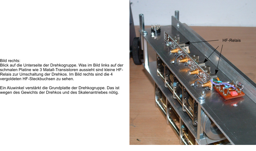 Bild rechts: Blick auf die Unterseite der Drehkogruppe. Was im Bild links auf der schmalen Platine wie 3 Matall-Transistoren aussieht sind kleine HF-Relais zur Umschaltung der Drehkos. Im Bild rechts sind die 4 vergoldeten HF-Steckbuchsen zu sehen.  Ein Aluwinkel verstrkt die Grundplatte der Drehkogruppe. Das ist wegen des Gewichts der Drehkos und des Skalenantriebes ntig.  HF-Relais
