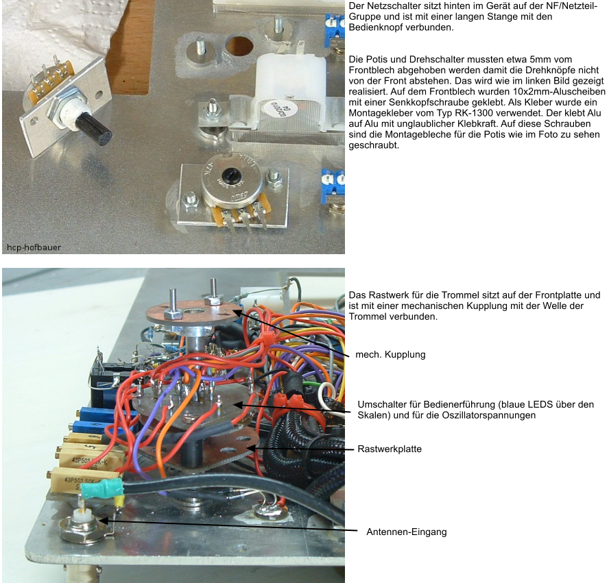 Der Netzschalter sitzt hinten im Gert auf der NF/Netzteil-Gruppe und ist mit einer langen Stange mit den Bedienknopf verbunden.    Die Potis und Drehschalter mussten etwa 5mm vom Frontblech abgehoben werden damit die Drehknpfe nicht von der Front abstehen. Das wird wie im linken Bild gezeigt realisiert. Auf dem Frontblech wurden 10x2mm-Aluscheiben mit einer Senkkopfschraube geklebt. Als Kleber wurde ein Montagekleber vom Typ RK-1300 verwendet. Der klebt Alu auf Alu mit unglaublicher Klebkraft. Auf diese Schrauben sind die Montagebleche fr die Potis wie im Foto zu sehen geschraubt.              Das Rastwerk fr die Trommel sitzt auf der Frontplatte und ist mit einer mechanischen Kupplung mit der Welle der Trommel verbunden.     Rastwerkplatte  Umschalter fr Bedienerfhrung (blaue LEDS ber den  Skalen) und fr die Oszillatorspannungen mech. Kupplung Antennen-Eingang