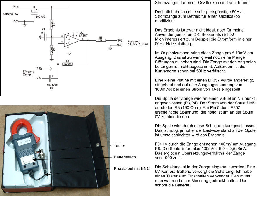 Stromzangen fr einen Oszilloskop sind sehr teuer.  Deshalb habe ich eine sehr preisgnstige 50Hz-Stromzange zum Betrieb fr einen Oszilloskop modifiziert.  Das Ergebnis ist zwar nicht ideal, aber fr meine Anwendungen ist es OK. Besser als nichts! Mich interessiert zum Beispiel die Stromform in einer 50Hz-Netzzuleitung.  Im Originalzustand bring diese Zange pro A 10mV am Ausgang. Das ist zu wenig weil noch eine Menge Strungen zu sehen sind. Die Zange mit den originalen Leitungen ist nicht abgeschirmt. Auerdem ist die Kurvenform schon bei 50Hz verflscht.   Eine kleine Platine mit einen LF357 wurde angefertigt, eingebaut und auf eine Ausgangsspannung von 100mVss bei einen Strom von 1Ass eingestellt.  Die Spule der Zange wird an einen virtuellen Nullpunkt angeschlossen (P3,P4). Der Strom von der Spule fliet durch den R3 (190 Ohm). Am Pin 5 des LF357 erscheint die Spannung, die ntig ist um an der Spule 0V zu hinterlassen.  Die Spule wird durch diese Schaltung kurzgeschlossen. Das ist ntig, je hher der Lastwiderstand an der Spule ist umso schlechter wird das Ergebnis.  Fr 1A durch die Zange entstehen 100mV am Ausgang P6. Die Spule liefert also 100mV : 190 = 0,526mA.  Das ergibt ein bersetzungsverhltnis der Zange  von 1900 zu 1.  Die Schaltung ist in der Zange eingebaut worden. Eine 6V-Kamera-Batterie versorgt die Schaltung. Ich habe einen Taster zum Einschalten verwendet. Den muss man whrend einer Messung gedrckt halten. Das schont die Batterie. Koaxkabel mit BNC Batteriefach Taster